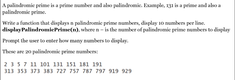 A palindromic prime is a prime number and also palindromic. Example, 131 is a prime and also a
palindromic prime.
Write a function that displays n palindromic prime numbers, display 10 numbers per line.
displayPalindromicPrime(n), where n – is the number of palindromic prime numbers to display
Prompt the user to enter how many numbers to display.
These are 20 palindromic prime numbers:
2 3 5 7 11 101 131 151 181 191
313 353 373 383 727 757 787 797 919 929
