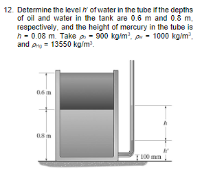 12. Determine the level of water in the tube if the depths
of oil and water in the tank are 0.6 m and 0.8 m,
respectively, and the height of mercury in the tube is
h = 0.08 m. Take p = 900 kg/m³, p = 1000 kg/m³,
and pHg = 13550 kg/m³.
0.6 m
0.8 m
100 mm
