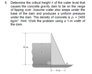 6. Determine the critical height of the water level that
causes the concrete gravity dam to be on the verge
of tipping over. Assume water also seeps under the
base of the dam and produces a uniform pressure
under the dam. The density of concrete is pc = 2400
kg/m³. Hint: Work the problem using a 1-m width of
the dam.
18 m
h
-6m