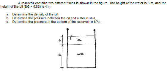 A reservoir contains two different fluids is shown in the figure. The height of the water is 8 m, and the
height of the oil (SG = 0.86) is 4 m.
a. Determine the density of the oil.
b. Determine the pressure between the oil and water in kPa.
C. Determine the pressure at the bottom of the reservoir in kPa.
OIL
WATER