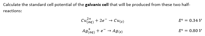 Calculate the standard cell potential of the galvanic cell that will be produced from these two half-
reactions:
2+
Cu(aq) + 2e →
Cu(s)
E° = 0.34 V
+
E° = 0.80 V
Ag(aq) + e → Ag (s)