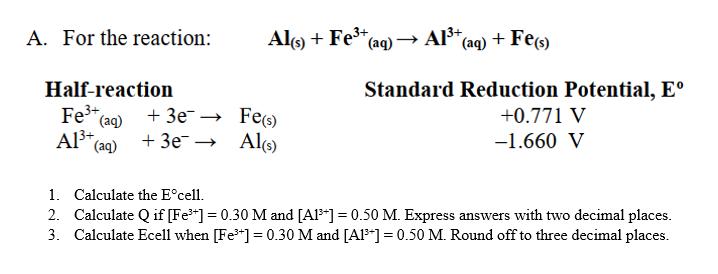 A. For the reaction:
* (aq) → Al³+ (aq) + Fe(s)
Standard Reduction Potential, Eº
Half-reaction
+0.771 V
Fe³+ (aq)
+3e →
Fe(s)
-1.660 V
Al³+ (aq)
+ 3e¯
Al(s)
1. Calculate the Eᵒcell.
2. Calculate Q if [Fe³+] = 0.30 M and [A1³] = 0.50 M. Express answers with two decimal places.
3. Calculate Ecell when [Fe³+] = 0.30 M and [A1³] = 0.50 M. Round off to three decimal places.
Al(s) + Fe³+ (aq) →