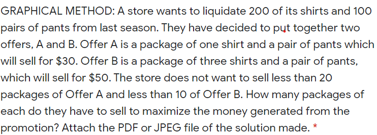 GRAPHICAL METHOD: A store wants to liquidate 200 of its shirts and 100
pairs of pants from last season. They have decided to put together two
offers, A and B. Offer A is a package of one shirt and a pair of pants which
will sell for $30. Offer B is a package of three shirts and a pair of pants,
which will sell for $50. The store does not want to sell less than 20
packages of Offer A and less than 10 of Offer B. How many packages of
each do they have to sell to maximize the money generated from the
promotion? Attach the PDF or JPEG file of the solution made. *
