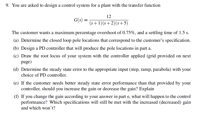 9. You are asked to design a control system for a plant with the transfer function
12
(s+1) (s+2) (s+5)
G(s)
=
The customer wants a maximum percentage overshoot of 0.75%, and a settling time of 1.5 s.
(a) Determine the closed loop pole locations that correspond to the customer's specification.
(b) Design a PD controller that will produce the pole locations in part a.
(c) Draw the root locus of your system with the controller applied (grid provided on next
page)
(d) Determine the steady state error to the appropriate input (step, ramp, parabola) with your
choice of PD controller.
(e) If the customer needs better steady state error performance than that provided by your
controller, should you increase the gain or decrease the gain? Explain
(f) If you change the gain according to your answer in part e, what will happen to the control
performance? Which specifications will still be met with the increased (decreased) gain
and which won't?