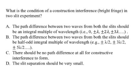 What is the condition of a construction interference (bright fringe) in
two slit experiment?
A. The path difference between two waves from both the slits should
be an integral multiple of wavelength (i.e., 0, ±4, ±24, ±3A..).
B. The path difference between two waves from both the slits should
be half-odd integral multiple of wavelength (e.g., ±N2, ± 3/2,
+ 5N2..).
C. There should be no path difference at all for constructive
interference to form.
D. The slit separation should be very small.
