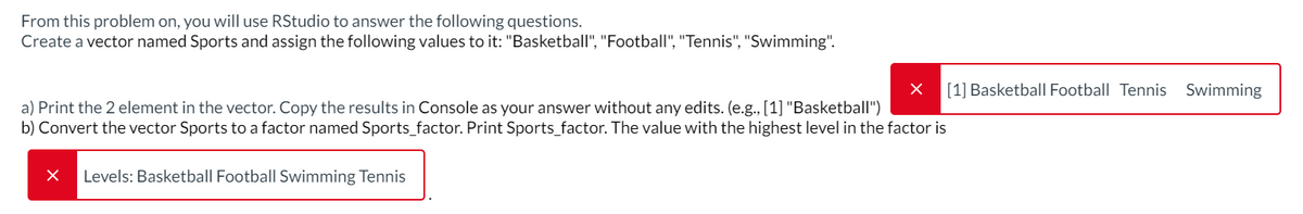 From this problem on, you will use RStudio to answer the following questions.
Create a vector named Sports and assign the following values to it: "Basketball", "Football", "Tennis", "Swimming".
a) Print the 2 element in the vector. Copy the results in Console as your answer without any edits. (e.g., [1] "Basketball")
b) Convert the vector Sports to a factor named Sports_factor. Print Sports_factor. The value with the highest level in the factor is
Levels: Basketball Football Swimming Tennis
[1] Basketball Football Tennis Swimming