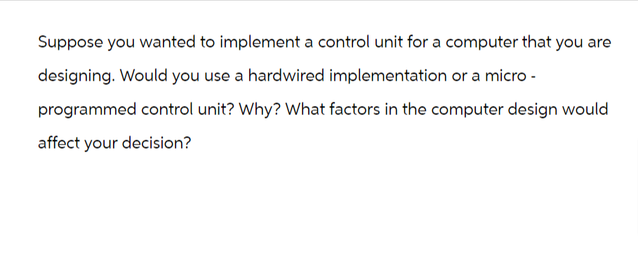 Suppose you wanted to implement a control unit for a computer that you are
designing. Would you use a hardwired implementation or a micro-
programmed control unit? Why? What factors in the computer design would
affect your decision?