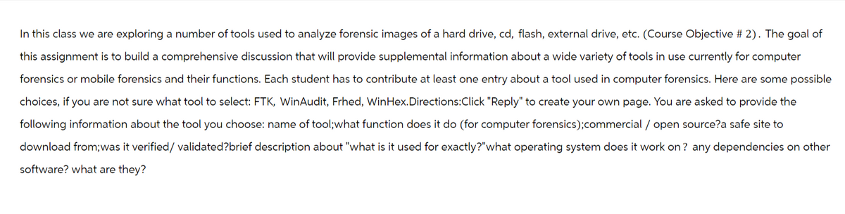 In this class we are exploring a number of tools used to analyze forensic images of a hard drive, cd, flash, external drive, etc. (Course Objective # 2). The goal of
this assignment is to build a comprehensive discussion that will provide supplemental information about a wide variety of tools in use currently for computer
forensics or mobile forensics and their functions. Each student has to contribute at least one entry about a tool used in computer forensics. Here are some possible
choices, if you are not sure what tool to select: FTK, WinAudit, Frhed, WinHex. Directions:Click "Reply" to create your own page. You are asked to provide the
following information about the tool you choose: name of tool;what function does it do (for computer forensics); commercial / open source?a safe site to
download from; was it verified/ validated?brief description about "what is it used for exactly?"what operating system does it work on? any dependencies on other
software? what are they?