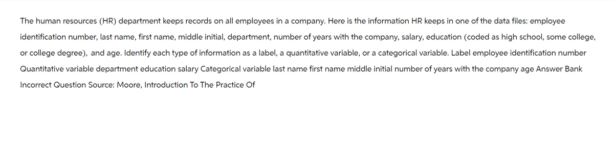The human resources (HR) department keeps records on all employees in a company. Here is the information HR keeps in one of the data files: employee
identification number, last name, first name, middle initial, department, number of years with the company, salary, education (coded as high school, some college,
or college degree), and age. Identify each type of information as a label, a quantitative variable, or a categorical variable. Label employee identification number
Quantitative variable department education salary Categorical variable last name first name middle initial number of years with the company age Answer Bank
Incorrect Question Source: Moore, Introduction To The Practice Of