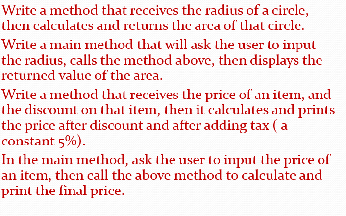 Write a method that receives the radius of a circle,
then calculates and returns the area of that circle.
Write a main method that will ask the user to input
the radius, calls the method above, then displays the
returned value of the area.
Write a method that receives the price of an item, and
the discount on that item, then it calculates and prints
the price after discount and after adding tax (a
constant 5%).
In the main method, ask the user to input the price of
an item, then call the above method to calculate and
print the final price.