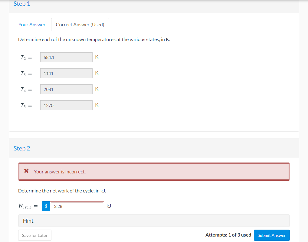 Step 1
Your Answer
Correct Answer (Used)
Determine each of the unknown temperatures at the various states, in K.
T2 =
684.1
K
T3 =
1141
K
T4 =
K
2081
T5 =
K
1270
Step 2
X Your answer is incorrect.
Determine the net work of the cycle, in kJ.
Wcycle =
i
2.28
kJ
Hint
Save for Later
Attempts: 1 of 3 used
Submit Answer
