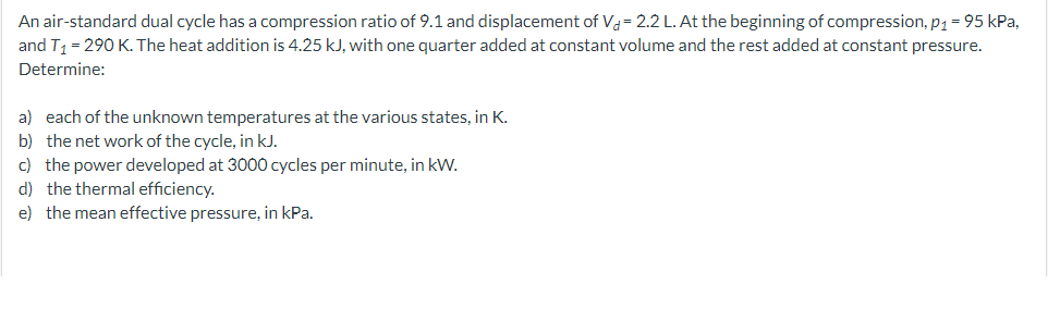 An air-standard dual cycle has a compression ratio of 9.1 and displacement of Va= 2.2 L. At the beginning of compression, p1 = 95 kPa,
and T1 = 290 K. The heat addition is 4.25 kJ, with one quarter added at constant volume and the rest added at constant pressure.
Determine:
a) each of the unknown temperatures at the various states, in K.
b) the net work of the cycle, in kJ.
c) the power developed at 3000 cycles per minute, in kW.
d) the thermal efficiency.
e) the mean effective pressure, in kPa.

