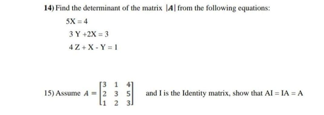 14) Find the determinant of the matrix |A from the following equations:
5X = 4
3 Y +2X = 3
4Z+X-Y = 1
[3 1 41
35
2 3J
321
15) Assume A = 2
and I is the Identity matrix, show that AI = IA = A
