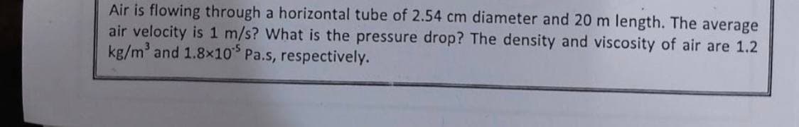 Air is flowing through a horizontal tube of 2.54 cm diameter and 20 m length. The average
air velocity is 1 m/s? What is the pressure drop? The density and viscosity of air are 1.2
kg/m³ and 1.8×10 Pa.s, respectively.