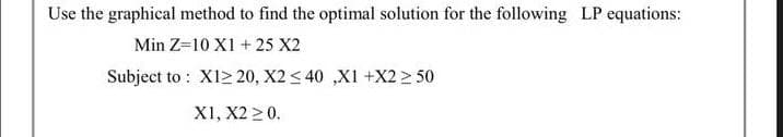 Use the graphical method to find the optimal solution for the following LP equations:
Min Z=10 X1 + 25 X2
Subject to X1220, X2 ≤40 ,XI +X2 ≥ 50
X1, X2 ≥ 0.