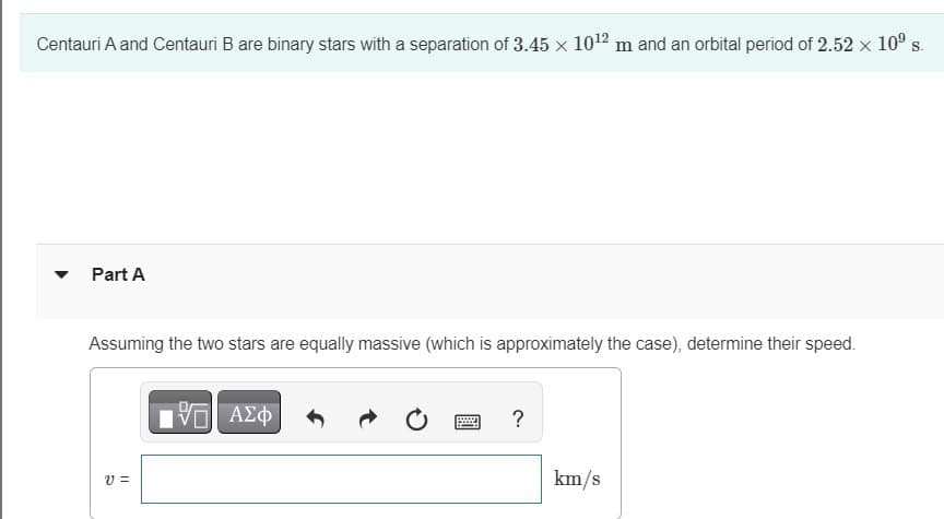 Centauri A and Centauri B are binary stars with a separation of 3.45 x 10¹2 m and an orbital period of 2.52 × 10⁰ s.
Part A
Assuming the two stars are equally massive (which is approximately the case), determine their speed.
V=
IVE ΑΣΦ
www
?
km/s