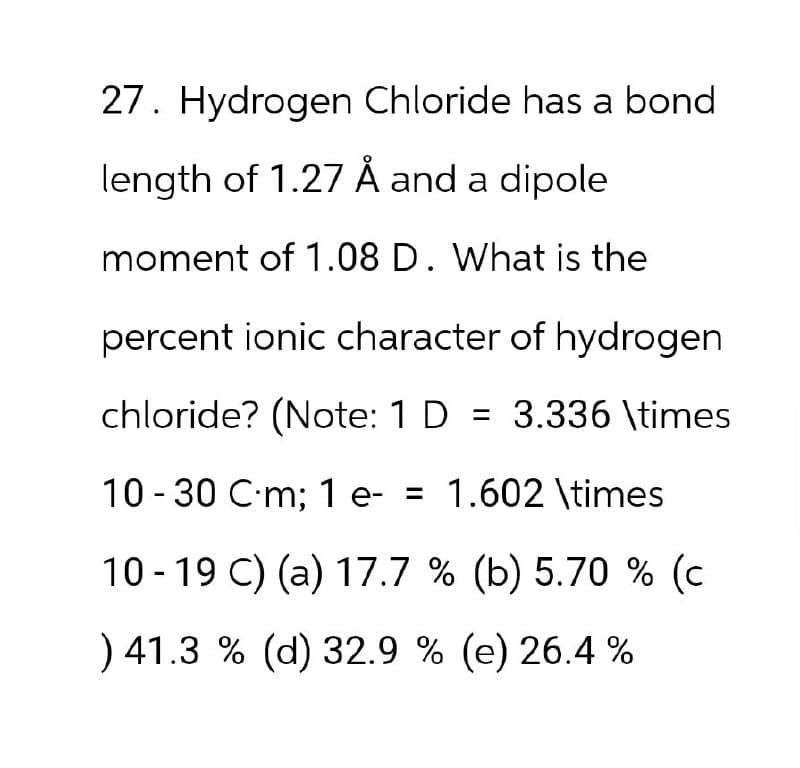 27. Hydrogen Chloride has a bond
length of 1.27 Å and a dipole
moment of 1.08 D. What is the
percent ionic character of hydrogen
chloride? (Note: 1 D = 3.336 \times
= 1.602 \times
10-30 C-m; 1 e- =
10-19 C) (a) 17.7 % (b) 5.70 % (c
) 41.3 % (d) 32.9% (e) 26.4 %