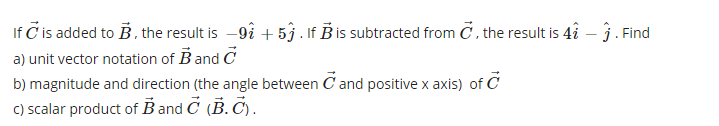 If C is added to B, the result is -9å + 53 . If B is subtracted from C. the result is 4î – 3. Find
a) unit vector notation of B and C
b) magnitude and direction (the angle between C and positive x axis) of C
c) scalar product of B and C (B. Č).
