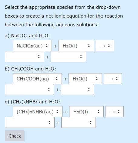 Select the appropriate species from the drop-down
boxes to create a net ionic equation for the reaction
between the following aqueous solutions:
a) NaclOz and H2O:
NaclO3(aq)
+ H20(1)
b) CH3COOH and H20:
CH3COOH(aq) :
+ H20(1)
+
c) (CH3)3NHBR and H20:
(CH3)3NHBr(aq) + H20(1)
Check
