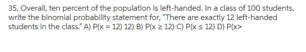 35. Overall, ten percent of the population is left-handed. In a class of 100 students,
write the binomial probability statement for, "There are exactly 12 left-handed
students in the class." A) P(x = 12) 12) B) P(x ≥ 12) C) P(x ≤ 12) D) P(x>