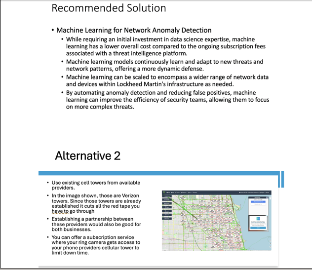 Recommended Solution
• Machine Learning for Network Anomaly Detection
• While requiring an initial investment in data science expertise, machine
learning has a lower overall cost compared to the ongoing subscription fees
associated with a threat intelligence platform.
• Machine learning models continuously learn and adapt to new threats and
network patterns, offering a more dynamic defense.
• Machine learning can be scaled to encompass a wider range of network data
and devices within Lockheed Martin's infrastructure as needed.
• By automating anomaly detection and reducing false positives, machine
learning can improve the efficiency of security teams, allowing them to focus
on more complex threats.
Alternative 2
• Use existing cell towers from available
providers.
•In the image shown, those are Verizon
towers. Since those towers are already
established it cuts all the red tape you
have to go through
• Establishing a partnership between
these providers would also be good for
both businesses.
• You can offer a subscription service
where your ring camera gets access to
your phone providers cellular tower to
limit down time.