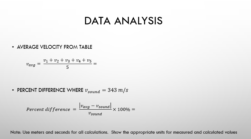 DATA ANALYSIS
343 m/s
=
AVERAGE VELOCITY FROM TABLE
V₁ + V₂ + V3 + V4 + v5
Vavg
5
• PERCENT DIFFERENCE WHERE V sound
=
=
Percent difference
Vavg - Vsound
V sound
X 100% =
Note: Use meters and seconds for all calculations. Show the appropriate units for measured and calculated values