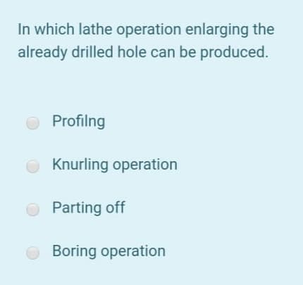 In which lathe operation enlarging the
already drilled hole can be produced.
O Profilng
O Knurling operation
O Parting off
O Boring operation
