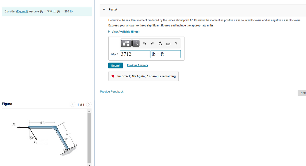 Consider (Figure 1). Assume F₁ = 340 lb, F₂ = 250 lb.
Figure
F₂
30°
F₁
- 6 ft
6 ft
30°
1 of 1
>
Part A
Determine the resultant moment produced by the forces about point O. Consider the moment as positive if it is counterclockwise and as negative if it is clockwise.
Express your answer to three significant figures and include the appropriate units.
► View Available Hint(s)
Mo 3712
Submit
Previous Answers
Provide Feedback
lb-ft
?
X Incorrect; Try Again; 5 attempts remaining
Next
