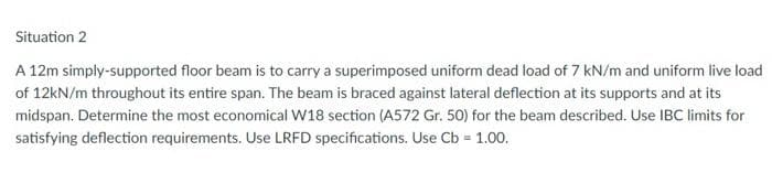 Situation 2
A 12m simply-supported floor beam is to carry a superimposed uniform dead load of 7 kN/m and uniform live load
of 12kN/m throughout its entire span. The beam is braced against lateral deflection at its supports and at its
midspan. Determine the most economical W18 section (A572 Gr. 50) for the beam described. Use IBC limits for
satisfying deflection requirements. Use LRFD specifications. Use Cb = 1.00.