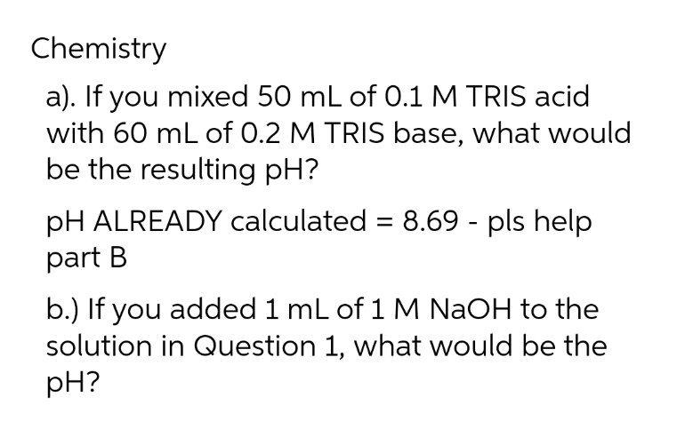 Chemistry
a). If you mixed 50 mL of 0.1 M TRIS acid
with 60 mL of 0.2 M TRIS base, what would
be the resulting pH?
pH ALREADY calculated = 8.69 - pls help
part B
b.) If you added 1 mL of 1 M NaOH to the
solution in Question 1, what would be the
pH?