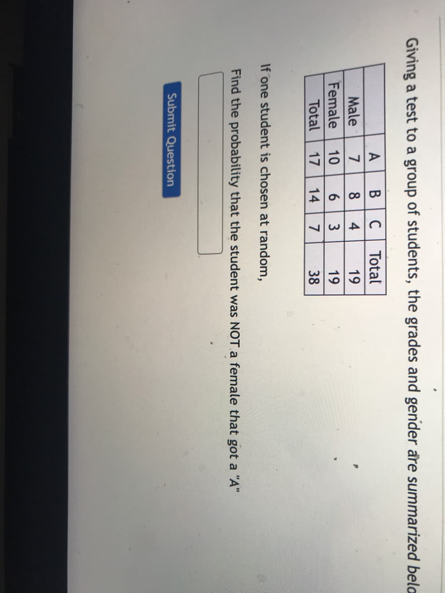 Giving a test to a group of students, the grades and gender are summarized bela
A
Male
7
Female 10
B C Total
8 4
6 3
Total 17 14 7
19
19
38
If one student is chosen at random,
Find the probability that the student was NOT a female that got a "A"
Submit Question