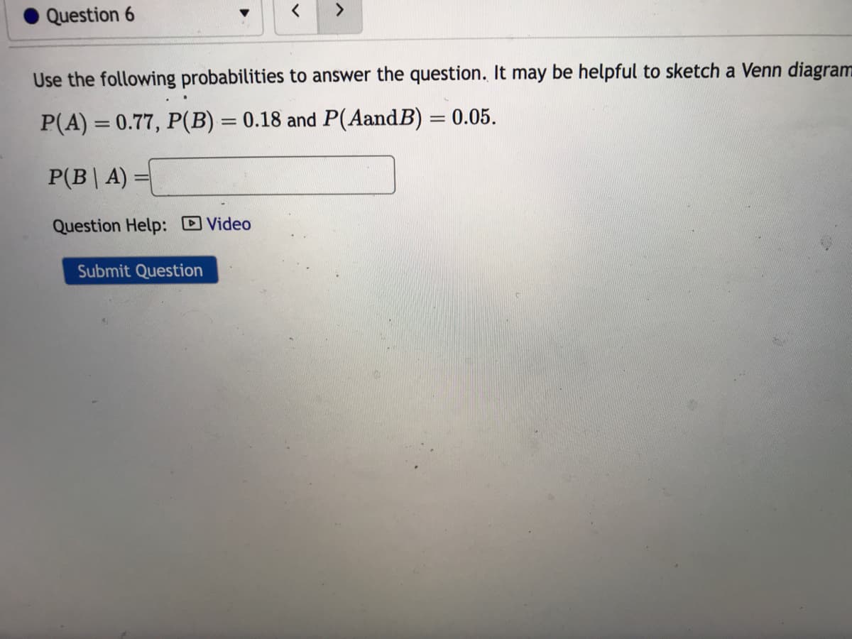 Question 6
Use the following probabilities to answer the question. It may be helpful to sketch a Venn diagram
P(A) = 0.77, P(B) = 0.18 and P(AandB) = 0.05.
P(BA):
Question Help: Video
=
Submit Question
4
>