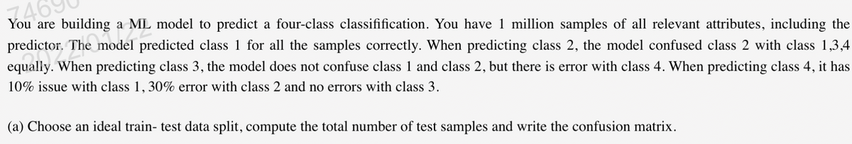 4690
You are building a ML model to predict a four-class classifification. You have 1 million samples of all relevant attributes, including the
The model predicted class 1 for all the samples correctly. When predicting class 2, the model confused class 2 with class 1,3,4
equally. When predicting class 3, the model does not confuse class 1 and class 2, but there is error with class 4. When predicting class 4, it has
10% issue with class 1, 30% error with class 2 and no errors with class 3.
(a) Choose an ideal train- test data split, compute the total number of test samples and write the confusion matrix.
