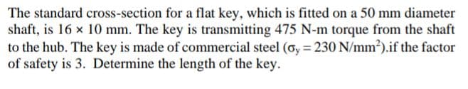 The standard cross-section for a flat key, which is fitted on a 50 mm diameter
shaft, is 16 x 10 mm. The key is transmitting 475 N-m torque from the shaft
to the hub. The key is made of commercial steel (oy = 230 N/mm²).if the factor
of safety is 3. Determine the length of the key.
