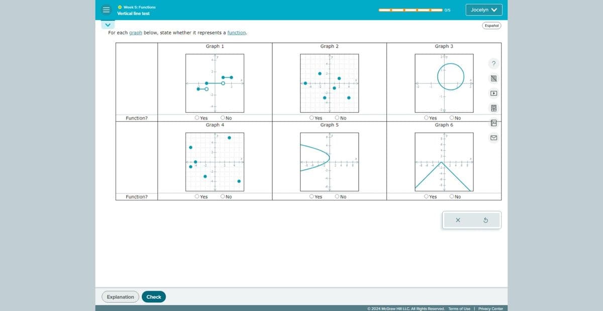 Week 5: Functions
Vertical line test
For each graph below, state whether it represents a function.
Function?
Graph 1
°
Yes
ONo
Graph 4
0/5
Jocelyn V
Graph 2
Graph 3
Yes
Graph 5
No
Yes
No
Graph 6
86
Function?
○ Yes
No
Yes
Yes
No
Explanation
Check
SONO
X
Español
©2024 McGraw Hill LLC. All Rights Reserved. Terms of Use | Privacy Center