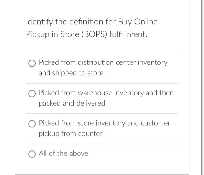 Identify the definition for Buy Online
Pickup in Store (BOPS) fulfillment.
Picked from distribution center inventory
and shipped to store
Picked from warehouse inventory and then
packed and delivered
Picked from store inventory and customer
pickup from counter.
All of the above