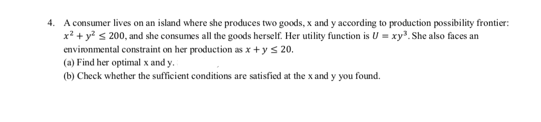 4. A consumer lives on an island where she produces two goods, x and y according to production possibility frontier:
x² + y² ≤ 200, and she consumes all the goods herself. Her utility function is U = xy³. She also faces an
environmental constraint on her production as x + y ≤ 20.
(a) Find her optimal x and y.
(b) Check whether the sufficient conditions are satisfied at the x and y you found.