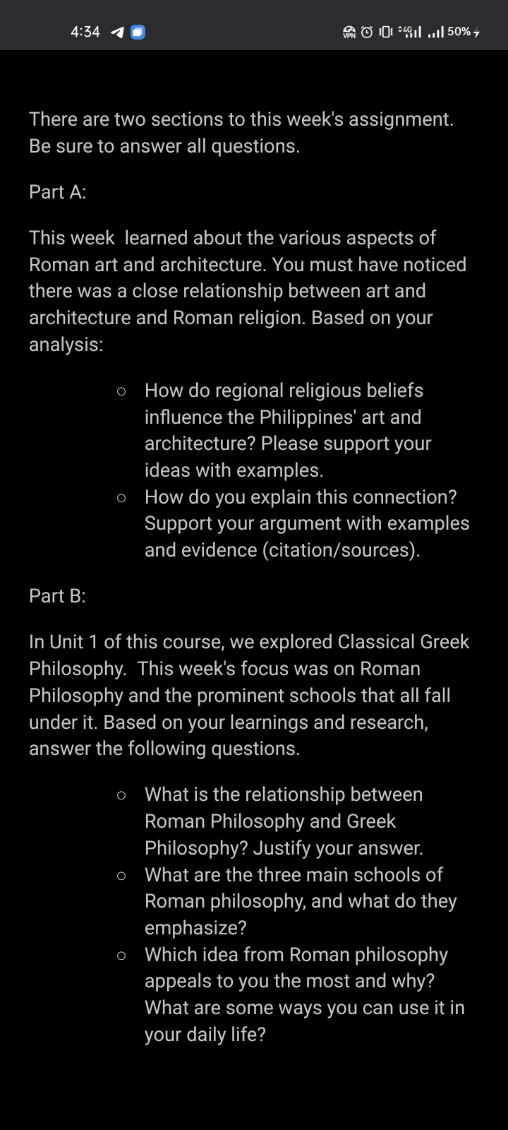 4:34 1
There are two sections to this week's assignment.
Be sure to answer all questions.
Part A:
This week learned about the various aspects of
Roman art and architecture. You must have noticed
there was a close relationship between art and
architecture and Roman religion. Based on your
analysis:
Part B:
4.50%7
O How do regional religious beliefs
influence the Philippines' art and
architecture? Please support your
ideas with examples.
o How do you explain this connection?
Support your argument with examples
and evidence (citation/sources).
In Unit 1 of this course, we explored Classical Greek
Philosophy. This week's focus was on Roman
Philosophy and the prominent schools that all fall
under it. Based on your learnings and research,
answer the following questions.
O
O
O
What is the relationship between
Roman Philosophy and Greek
Philosophy? Justify your answer.
What are the three main schools of
Roman philosophy, and what do they
emphasize?
Which idea from Roman philosophy
appeals to you the most and why?
What are some ways you can use it in
your daily life?