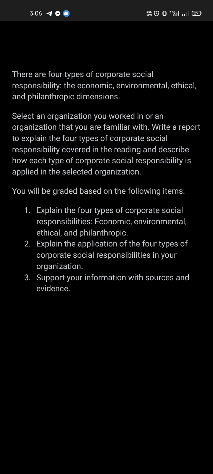 3:06
Ol
29
There are four types of corporate social
responsibility: the economic, environmental, ethical,
and philanthropic dimensions.
Select an organization you worked in or an
organization that you are familiar with. Write a report
to explain the four types of corporate social
responsibility covered in the reading and describe
how each type of corporate social responsibility is
applied in the selected organization.
You will be graded based on the following items:
1. Explain the four types of corporate social
responsibilities: Economic, environmental,
ethical, and philanthropic.
2. Explain the application of the four types of
corporate social responsibilities in your
organization.
3. Support your information with sources and
evidence.