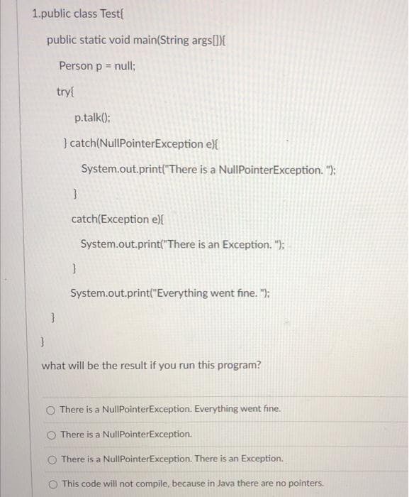 1.public class Test{
public static void main(String args[]){
Person p = null;
try{
}
p.talk();
} catch (NullPointerException e) {
System.out.print("There is a NullPointerException.");
}
catch(Exception e) {
System.out.print("There is an Exception.");
}
System.out.print("Everything went fine.");
}
what will be the result if you run this program?
O There is a NullPointerException. Everything went fine.
O There is a NullPointerException.
There is a NullPointerException. There is an Exception.
This code will not compile, because in Java there are no pointers.