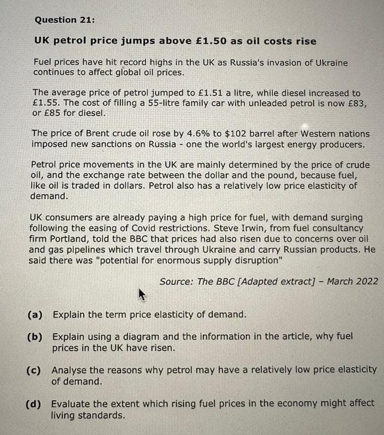 Question 21:
UK petrol price jumps above £1.50 as oil costs rise
Fuel prices have hit record highs in the UK as Russia's invasion of Ukraine
continues to affect global oil prices.
The average price of petrol jumped to £1.51 a litre, while diesel increased to
£1.55. The cost of filling a 55-litre family car with unleaded petrol is now £83,
or £85 for diesel.
The price of Brent crude oil rose by 4.6% to $102 barrel after Western nations
imposed new sanctions on Russia - one the world's largest energy producers.
Petrol price movements in the UK are mainly determined by the price of crude
oil, and the exchange rate between the dollar and the pound, because fuel,
like oil is traded in dollars. Petrol also has a relatively low price elasticity of
demand.
UK consumers are already paying a high price for fuel, with demand surging
following the easing of Covid restrictions. Steve Irwin, from fuel consultancy
firm Portland, told the BBC that prices had also risen due to concerns over oil
and gas pipelines which travel through Ukraine and carry Russian products. He
said there was "potential for enormous supply disruption"
Source: The BBC [Adapted extract] - March 2022
(a) Explain the term price elasticity of demand.
(b) Explain using a diagram and the information in the article, why fuel
prices in the UK have risen.
(c) Analyse the reasons why petrol may have a relatively low price elasticity
of demand.
(d) Evaluate the extent which rising fuel prices in the economy might affect
living standards.