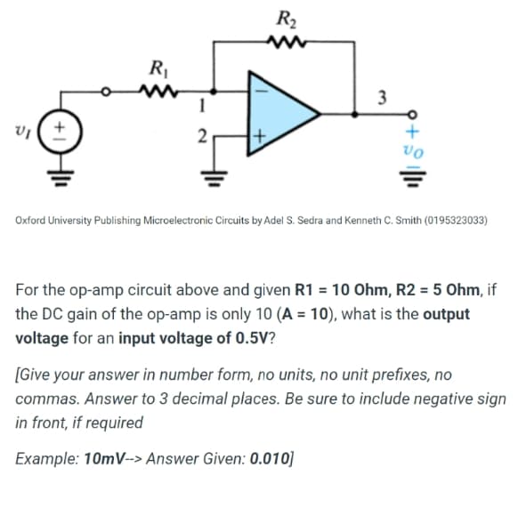 R2
1
vo
Oxford University Publishing Microelectronic Circuits by Adel S. Sedra and Kenneth C. Smith (0195323033)
For the op-amp circuit above and given R1 = 10 Ohm, R2 = 5 Ohm, if
the DC gain of the op-amp is only 10 (A = 10), what is the output
voltage for an input voltage of 0.5V?
[Give your answer in number form, no units, no unit prefixes, no
commas. Answer to 3 decimal places. Be sure to include negative sign
in front, if required
Example: 10mV--> Answer Given: 0.010]
+
3.

