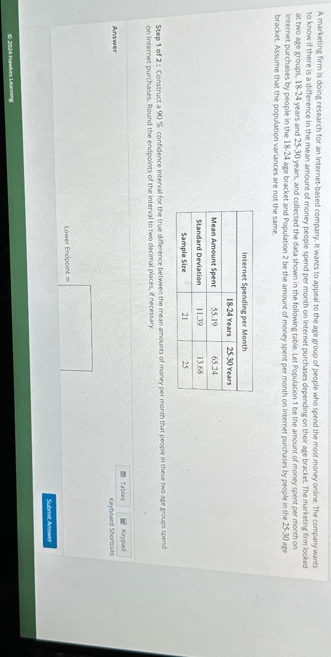 A marketing firm is doing research for an Internet-based company. It wants to appeal to the age group of people who spend the most money online. The company wants
to know if there is a difference in the mean amount of money people spend per month on Internet purchases depending on their age bracket. The marketing firm looked
at two age groups, 18-24 years and 25-30 years, and collected the data shown in the following table. Let Population 1 be the amount of money spent per month on
Internet purchases by people in the 18-24 age bracket and Population 2 be the amount of money spent per month on Internet purchases by people in the 25-30 age
bracket. Assume that the population variances are not the same.
Internet Spending per Month
18-24 Years 25-30 Years
Mean Amount Spent
55.19
65.24
Standard Deviation
Sample Size
11.39
13.68
21
25
Step 1 of 2: Construct a 90 % confidence interval for the true difference between the mean amounts of money per month that people in these two age groups spend
on Internet purchases. Round the endpoints of the interval to two decimal places, if necessary.
Answer
2024 Hawkes Learning
Lower Endpoint
Tables
Keypad
Keyboard Shortcuts
Submit Answer