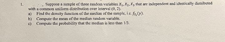 1.
Suppose a sample of three random variables X1, X2, X3 that are independent and identically distributed
with a common uniform distribution over interval (0, 2).
a) Find the density function of the median of the sample, i.c. fy, (y).
b) Compute the mean of the median random variable.
c) Compute the probability that the median is less than 1/3.