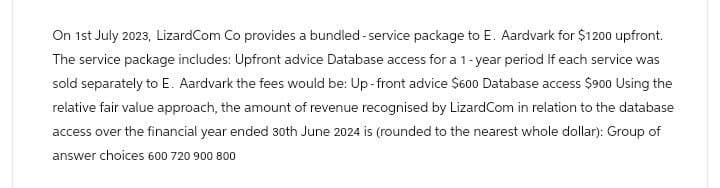 On 1st July 2023, LizardCom Co provides a bundled-service package to E. Aardvark for $1200 upfront.
The service package includes: Upfront advice Database access for a 1-year period If each service was
sold separately to E. Aardvark the fees would be: Up-front advice $600 Database access $900 Using the
relative fair value approach, the amount of revenue recognised by LizardCom in relation to the database
access over the financial year ended 30th June 2024 is (rounded to the nearest whole dollar): Group of
answer choices 600 720 900 800
