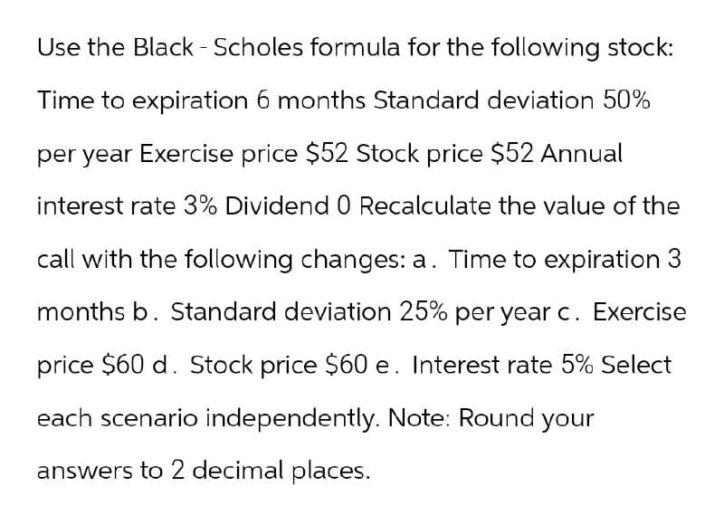 Use the Black - Scholes formula for the following stock:
Time to expiration 6 months Standard deviation 50%
per year Exercise price $52 Stock price $52 Annual
interest rate 3% Dividend 0 Recalculate the value of the
call with the following changes: a. Time to expiration 3
months b. Standard deviation 25% per year c. Exercise
price $60 d. Stock price $60 e. Interest rate 5% Select
each scenario independently. Note: Round your
answers to 2 decimal places.