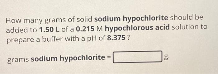 How many grams of solid sodium hypochlorite should be
added to 1.50 L of a 0.215 M hypochlorous acid solution to
prepare a buffer with a pH of 8.375?
grams sodium hypochlorite =