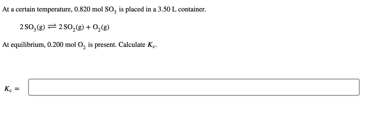 At a certain temperature, 0.820 mol SO3 is placed in a 3.50 L container.
2 SO3(g) 2 SO₂(g) + O₂(g)
At equilibrium, 0.200 mol O₂ is present. Calculate Kc.
2
Kc
=