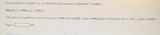 The equilibrium constant, Kp. for the following reaction is 1.04x10 at 548 K:
NHACI(S) NH3(g) + HCl(g)
Calculate the equilibrium partial pressure of HCI when 0.333 moles of NH4Cl(s) is introduced into a 1.00 L vessel at 548 K.
PHC-
atm
