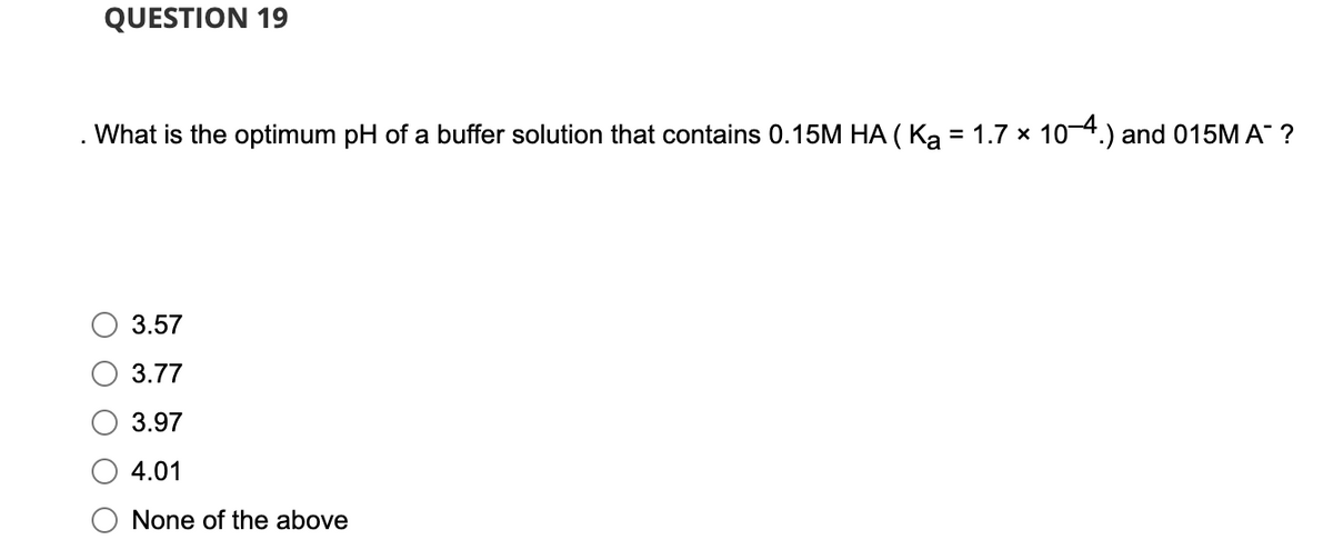 QUESTION 19
What is the optimum pH of a buffer solution that contains 0.15M HA ( Ka = 1.7 × 10—4.) and 015M A™ ?
3.57
3.77
3.97
4.01
None of the above
